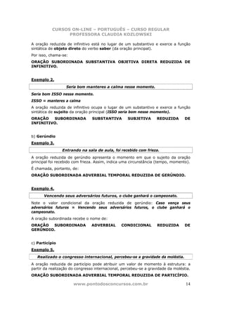 CURSOS ON-LINE – PORTUGUÊS – CURSO REGULAR
                 PROFESSORA CLAUDIA KOZLOWSKI

A oração reduzida de infinitivo está no lugar de um substantivo e exerce a função
sintática de objeto direto do verbo saber (da oração principal).
Por isso, chama-se:
ORAÇÃO SUBORDINADA SUBSTANTIVA OBJETIVA DIRETA REDUZIDA DE
INFINITIVO.


Exemplo 2.
                  Seria bom manteres a calma nesse momento.
Seria bom ISSO nesse momento.
ISSO = manteres a calma
A oração reduzida de infinitivo ocupa o lugar de um substantivo e exerce a função
sintática de sujeito da oração principal (ISSO seria bom nesse momento).
ORAÇÃO   SUBORDINADA            SUBSTANTIVA        SUBJETIVA       REDUZIDA       DE
INFINITIVO.


b) Gerúndio
Exemplo 3.
                Entrando na sala de aula, foi recebido com frieza.
A oração reduzida de gerúndio apresenta o momento em que o sujeito da oração
principal foi recebido com frieza. Assim, indica uma circunstância (tempo, momento).
É chamada, portanto, de:
ORAÇÃO SUBORDINADA ADVERBIAL TEMPORAL REDUZIDA DE GERÚNDIO.


Exemplo 4.
      Vencendo seus adversários futuros, o clube ganhará o campeonato.
Note o valor condicional da oração reduzida de gerúndio: Caso vença seus
adversários futuros = Vencendo seus adversários futuros, o clube ganhará o
campeonato.
A oração subordinada recebe o nome de:
ORAÇÃO  SUBORDINADA             ADVERBIAL       CONDICIONAL        REDUZIDA      DE
GERÚNDIO.


c) Particípio
Exemplo 5.
   Realizado o congresso internacional, percebeu-se a gravidade da moléstia.
A oração reduzida de particípio pode atribuir um valor de momento à estrutura: a
partir da realização do congresso internacional, percebeu-se a gravidade da moléstia.
ORAÇÃO SUBORDINADA ADVERBIAL TEMPORAL REDUZIDA DE PARTICÍPIO.

                      www.pontodosconcursos.com.br                                14
 