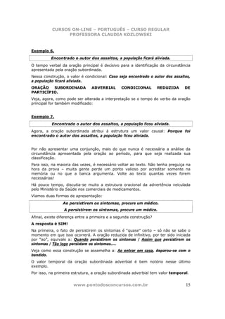 CURSOS ON-LINE – PORTUGUÊS – CURSO REGULAR
                 PROFESSORA CLAUDIA KOZLOWSKI



Exemplo 6.
          Encontrado o autor dos assaltos, a população ficará aliviada.
O tempo verbal da oração principal é decisivo para a identificação da circunstância
apresentada pela oração subordinada.
Nessa construção, o valor é condicional: Caso seja encontrado o autor dos assaltos,
a população ficará aliviada.
ORAÇÃO   SUBORDINADA            ADVERBIAL       CONDICIONAL         REDUZIDA     DE
PARTICÍPIO.
Veja, agora, como pode ser alterada a interpretação se o tempo do verbo da oração
principal for também modificado:


Exemplo 7.
           Encontrado o autor dos assaltos, a população ficou aliviada.
Agora, a oração subordinada atribui à estrutura um valor causal: Porque foi
encontrado o autor dos assaltos, a população ficou aliviada.


Por não apresentar uma conjunção, mais do que nunca é necessária a análise da
circunstância apresentada pela oração ao período, para que seja realizada sua
classificação.
Para isso, na maioria das vezes, é necessário voltar ao texto. Não tenha preguiça na
hora da prova – muita gente perde um ponto valioso por acreditar somente na
memória ou no que a banca argumenta. Volte ao texto quantas vezes forem
necessárias!
Há pouco tempo, discutia-se muito a estrutura oracional da advertência veiculada
pelo Ministério da Saúde nos comerciais de medicamentos.
Víamos duas formas de apresentação:
                Ao persistirem os sintomas, procure um médico.
                 A persistirem os sintomas, procure um médico.
Afinal, existe diferença entre a primeira e a segunda construção?
A resposta é SIM!
Na primeira, o fato de persistirem os sintomas é “quase” certo – só não se sabe o
momento em que isso ocorrerá. A oração reduzida de infinitivo, por ter sido iniciada
por “ao”, equivale a: Quando persistirem os sintomas / Assim que persistirem os
sintomas / Tão logo persistam os sintomas....
Veja como essa construção se assemelha a: Ao entrar em casa, deparou-se com o
bandido.
O valor temporal da oração subordinada adverbial é bem notório nesse último
exemplo.
Por isso, na primeira estrutura, a oração subordinada adverbial tem valor temporal.


                      www.pontodosconcursos.com.br                               15
 