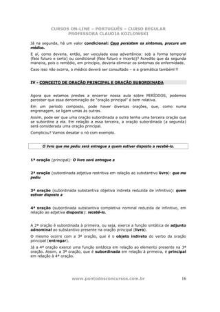 CURSOS ON-LINE – PORTUGUÊS – CURSO REGULAR
                 PROFESSORA CLAUDIA KOZLOWSKI

Já na segunda, há um valor condicional: Caso persistam os sintomas, procure um
médico.
E aí, como deveria, então, ser veiculada essa advertência: sob a forma temporal
(fato futuro e certo) ou condicional (fato futuro e incerto)? Acredito que da segunda
maneira, pois o remédio, em princípio, deveria eliminar os sintomas da enfermidade.
Caso isso não ocorra, o médico deverá ser consultado – e a gramática também!!!


IV - CONCEITO DE ORAÇÃO PRINCIPAL E ORAÇÃO SUBORDINADA


Agora que estamos prestes a encerrar nossa aula sobre PERÍODOS, podemos
perceber que essa denominação de “oração principal” é bem relativa.
Em um período composto, pode haver diversas orações, que, como numa
engrenagem, se ligam umas às outras.
Assim, pode ser que uma oração subordinada a outra tenha uma terceira oração que
se subordine a ela. Em relação a essa terceira, a oração subordinada (a segunda)
será considerada uma oração principal.
Complicou? Vamos desatar o nó com exemplo.


      O livro que me pediu será entregue a quem estiver disposto a recebê-lo.


1ª oração (principal): O livro será entregue a


2ª oração (subordinada adjetiva restritiva em relação ao substantivo livro): que me
pediu


3ª oração (subordinada substantiva objetiva indireta reduzida de infinitivo): quem
estiver disposto a


4ª oração (subordinada substantiva completiva nominal reduzida de infinitivo, em
relação ao adjetiva disposto): recebê-lo.


A 2ª oração é subordinada à primeira, ou seja, exerce a função sintática de adjunto
adnominal ao substantivo presente na oração principal (livro).
O mesmo ocorre com a 3ª oração, que é o objeto indireto do verbo da oração
principal (entregar).
Já a 4ª oração exerce uma função sintática em relação ao elemento presente na 3ª
oração. Assim, a 3ª oração, que é subordinada em relação à primeira, é principal
em relação à 4ª oração.




                      www.pontodosconcursos.com.br                                16
 