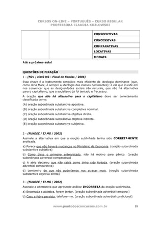 CURSOS ON-LINE – PORTUGUÊS – CURSO REGULAR
                 PROFESSORA CLAUDIA KOZLOWSKI


                                                      CONSECUTIVAS

                                                      CONCESSIVAS

                                                      COMPARATIVAS
                                                      LOCATIVAS

                                                      MODAIS
Até a próxima aula!


QUESTÕES DE FIXAÇÃO
1 - (FGV / ICMS MS - Fiscal de Rendas / 2006)
Essa chave é o instrumento simbólico mais eficiente da ideologia dominante (que,
como dizia Marx, é sempre a ideologia das classes dominantes): é ela que insiste em
nos convencer que as desigualdades sociais são naturais, que não há alternativa
para o capitalismo, que o socialismo já foi tentado e fracassou.
A oração que não há alternativa para o capitalismo deve ser corretamente
classificada como:
(A) oração subordinada substantiva apositiva.
(B) oração subordinada substantiva completiva nominal.
(C) oração subordinada substantiva objetiva direta.
(D) oração subordinada substantiva objetiva indireta.
(E) oração subordinada substantiva subjetiva.


2 - (FUNDEC / TJ MG / 2002)
Assinale a alternativa em que a oração sublinhada tenha sido CORRETAMENTE
analisada.
a) Parece que não haverá mudanças no Ministério da Economia. (oração subordinada
substantiva subjetiva)
b) Como disse o primeiro entrevistado, não há motivo para pânico. (oração
subordinada adverbial comparativa)
c) A atriz declarou que não sabia como tinha sido furtada. (oração subordinada
adverbial comparativa)
d) Lembrei-o de que não poderíamos nos atrasar mais. (oração subordinada
substantiva objetiva direta)


3 - (FUNDEC / TJ MG / 2002)
Assinale a alternativa que apresente análise INCORRETA da oração sublinhada.
a) Encerrada a palestra, foram jantar. (oração subordinada adverbial temporal)
b) Caso a febre persista, telefone-me. (oração subordinada adverbial condicional)


                      www.pontodosconcursos.com.br                                  18
 