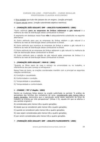 CURSOS ON-LINE – PORTUGUÊS – CURSO REGULAR
                PROFESSORA CLAUDIA KOZLOWSKI

c) Era verdade que tudo não passara de um engano. (oração principal)
d) Quem estuda passa. (oração subordinada adjetiva restritiva)


4 - (FUNDAÇÃO JOÃO GOULART/ SMF – ANALISTA PLANEJAMENTO / 2005)
“Outro estímulo para as empresas de ônibus adotarem o gás natural é a
melhoria da rede de distribuição desse combustível no Brasil.”
O segmento em destaque nessa frase não é adequadamente substituído na seguinte
alternativa:
A) Outro estímulo para que as empresas de ônibus adotem o gás natural é a
melhoria da rede de distribuição desse combustível no Brasil.
B) Outro estímulo que incentiva as empresas de ônibus a adotar o gás natural é a
melhoria da rede de distribuição desse combustível no Brasil.
C) Outro estímulo de as empresas de ônibus adotarem o gás natural é a melhoria da
rede de distribuição desse combustível no Brasil.
D) Outro estímulo para a adoção do gás natural pelas empresas de ônibus é a
melhoria da rede de distribuição desse combustível no Brasil.


5 - (FUNDAÇÃO JOÃO GOULART / PGM RJ / 2005)
“Quando os filhos saem de casa e entram na universidade ou no trabalho, a
interferência dos pais começa a enfraquecer.”
Nessa frase do texto, as orações coordenadas mantêm com a principal as seguintes
relações semânticas:
A) Condição e causalidade.
B) Conformidade e condição.
C) Temporalidade e causalidade.
D) Temporalidade e conformidade.


6 - (FUNDEC / TRT 1ª.Região / 2003)
Dentre as mudanças feitas abaixo na oração sublinhada no período “A análise da
genealogia das famílias dos cortadores de cana, considerando pelo menos três a
quatro gerações, demonstra que a reprodução social deste segmento da força de
trabalho se orienta por três perspectivas” (linhas 1-5), aquela em que se alterou o
seu sentido original é:
A) consideradas pelo menos três a quatro gerações;
B) desde que se considerem pelo menos três a quatro gerações;
C) quando se consideram pelo menos três a quatro gerações;
D) caso sejam consideradas pelo menos três a quatro gerações;
E) por serem consideradas pelo menos três a quatro gerações.


7 - (FUNDAÇÃO JOÃO GOULART/ SMF – ANALISTA PLANEJAMENTO / 2005)


                      www.pontodosconcursos.com.br                              19
 