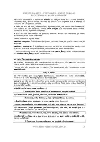 CURSOS ON-LINE – PORTUGUÊS – CURSO REGULAR
                 PROFESSORA CLAUDIA KOZLOWSKI

Para isso, analisamos a estrutura interna da oração. Para essa análise sintática,
lançamos mão, muitas vezes, de uma só oração. Isso significa que a análise se
realizava em um período simples.
A partir da aula de hoje, veremos que, algumas vezes, em vez de um substantivo,
um adjetivo ou um advérbio, temos uma oração que representa esses nomes.
Forma-se, assim, o período composto.
A aula de hoje certamente lhe parecerá familiar. Muitos dos conceitos já foram
apresentados em aulas anteriores.
Vamos relembrar alguns deles:
Período Simples - É enunciado que possui uma única oração, que se chama oração
absoluta.
Período Composto - É o período constituído de duas ou mais orações, sabendo-se
que cada oração é, obrigatoriamente, estruturada em torno de um verbo.
O período composto pode ser formado por COORDENAÇÃO (orações independentes)
ou SUBORDINAÇÃO (orações dependentes).


I - ORAÇÕES COORDENADAS
As orações coordenadas são independentes sintaticamente. Não exercem nenhuma
função sintática em relação a outra dentro do período.
Quando não são introduzidas por conjunções (conectivos), são classificadas como
assindéticas.
                                   Vim, vi, venci.
Se introduzidas por conjunções (conectivo), classificam-se como sindéticas,
recebendo o nome da conjunção que as introduzem.
Lembre-se: não se deve classificar uma oração considerando apenas a conjunção
que a introduz. Deve-se, sim, analisar o seu sentido na frase para, então, classificar
a conjunção/oração.
a) Aditivas (e, nem, mas também...)
           O ministro não pediu demissão e manteve sua posição anterior.
b) Adversativa (mas, porém, todavia, contudo, entretanto)
            O ministro pediu demissão, mas o presidente não a aceitou.
c) Explicativas (que, porque, e a palavra pois antes do verbo)
Peçam a demissão dos seus assessores, pois eles pouco fazem para o bem do povo.
d) Conclusivas (logo, portanto, por conseguinte, por isso, de modo que e a
palavra pois no meio ou fim da oração)
      Os assessores pouco fazem pelo povo; devem, pois, deixar seus cargos.
e) Alternativas (ou, ou ... ou, ora ... ora, quer ... quer, seja ... seja, já ... já,
talvez ... talvez)
             O Congresso deve ser soberano, ou perderá a legitimidade.


                      www.pontodosconcursos.com.br                                  2
 