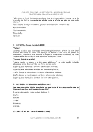 CURSOS ON-LINE – PORTUGUÊS – CURSO REGULAR
                   PROFESSORA CLAUDIA KOZLOWSKI

“Além disso, o Brasil firmou um acordo no qual se compromete a comprar parte da
produção da Bolívia, aumentando ainda mais a oferta de gás no mercado
interno.”
Nesse trecho, a oração iniciada no gerúndio expressa valor semântico de:
A) conformidade.
B) conseqüência.
C) condição.
D) causa.




8 - (NCE UFRJ / Guarda Municipal /2002)
“Polícia”
Vigilância exercida pela autoridade competente para manter a ordem e o bem-estar
públicos em todos os ramos dos serviços do Estado e em todas as partes ou
localidades; corporação que engloba os órgãos e instituições incumbidos de fazer
respeitar essas leis ou regras e de reprimir e perseguir o crime”.
(Pequeno dicionário jurídico)
“...para manter a ordem e o bem-estar públicos...”; se esta oração reduzida
adotasse a forma desenvolvida, sua forma correta seria:
a) para que se mantesse a ordem e o bem-estar públicos;
b) para que se mantessem a ordem e o bem-estar públicos;
c) afim de que se mantenham a ordem e o bem-estar públicos;
d) afim de que se mantivessem a ordem e o bem-estar públicos;
e) para que se mantivesse a ordem e o bem-estar públicos.



9 - (NCE UFRJ / TRE RJ Auxiliar Judiciário / 2001)
Mas, desculpe minha infinita ignorância, por que enviar à forca uma mulher que no
julgamento perdoou ao frio assassino do filho?
O número de orações neste período do texto é:
a) uma;
b) duas,
c) três;
d) quatro;
e) cinco.


10 - (FGV / ICMS MS - Fiscal de Rendas / 2006)



                       www.pontodosconcursos.com.br                           20
 