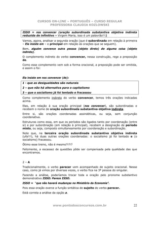 CURSOS ON-LINE – PORTUGUÊS – CURSO REGULAR
                 PROFESSORA CLAUDIA KOZLOWSKI

ISSO = nos convencer (oração subordinada substantiva objetiva indireta
reduzida de infinitivo – Virgem Maria, isso é um palavrão!!!)
Vamos, agora, analisar a segunda oração (que é subordinada em relação à primeira
– Ela insiste em – e principal em relação às orações que se seguem).
Bem, alguém convence outra pessoa (objeto direto) de alguma coisa (objeto
indireto).
O complemento indireto do verbo convencer, nessa construção, rege a preposição
de.
Como esse complemento vem sob a forma oracional, a preposição pode ser omitida,
e assim o foi:


Ela insiste em nos convencer (de):
1 - que as desigualdades são naturais
2 – que não há alternativa para o capitalismo
3 – que o socialismo já foi tentado e fracassou
Como complemento indireto do verbo convencer, temos três orações indicadas
acima.
Elas, em relação à sua oração principal (nos convencer), são subordinadas e
recebem o nome de oração subordinada substantiva objetiva indireta.
Entre si, são    orações   coordenadas   assindéticas,   ou   seja,   sem   conjunção
coordenativa.
Estruturas como essa, em que os períodos são ligados tanto por coordenação (entre
si) e por subordinação (em relação à principal), recebem a designação de período
misto, ou seja, composto simultaneamente por coordenação e subordinação.
Note que, na terceira oração subordinada substantiva objetiva indireta
(ufa!!!), há duas outras orações coordenadas: o socialismo já foi tentado e (o
socialismo) fracassou.
Ótimo esse treino, não é mesmo?!?!?
Felizmente, a escassez de questões pôde ser compensada pela qualidade das que
encontramos.


2–A
Tradicionalmente, o verbo parecer vem acompanhado de sujeito oracional. Nesse
caso, como já vimos por diversas vezes, o verbo fica na 3ª pessoa do singular.
Fazendo a análise, poderíamos trocar toda a oração pelo pronome substantivo
demonstrativo ISSO: Parece ISSO.
ISSO = “que não haverá mudanças no Ministério da Economia”.
Pois essa oração exerce a função sintática de sujeito do verbo parecer.
Está correta a análise da opção a.



                      www.pontodosconcursos.com.br                                22
 