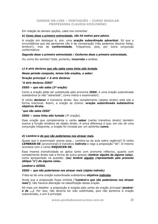 CURSOS ON-LINE – PORTUGUÊS – CURSO REGULAR
                 PROFESSORA CLAUDIA KOZLOWSKI

Em relação às demais opções, cabe-nos comentar:
b) Como disse o primeiro entrevistado, não há motivo para pânico.
A oração em destaque é, sim, uma oração subordinada adverbial. Só que a
circunstância que ela apresenta não é de comparação (não podemos decorar listas,
lembra?), mas de conformidade. Troquemos, pois, por outra conjunção
conformativa:
Segundo disse o primeiro entrevistado / Conforme disse o primeiro entrevistado.
Viu como fez sentido? Está, portanto, incorreta a análise.


c) A atriz declarou que não sabia como tinha sido furtada.
Nesse período composto, temos três orações, a saber:
Oração principal = A atriz declarou
“A atriz declarou ISSO”
ISSO = que não sabia (2ª oração)
Como a oração pôde ser substituída pelo pronome ISSO, é uma oração subordinada
substantiva (e não “adverbial”, como indica o examinador).
O verbo declarar é transitivo direto. Seu complemento (objeto direto) está sob a
forma oracional. Assim, a oração se chama: oração subordinada substantiva
objetiva direta.
“que não sabia ISSO”
ISSO = como tinha sido furtada (3ª oração)
Essa oração que complementa o verbo saber (verbo transitivo direto) também
exerce a função sintática de objeto direto. A única diferença é que, em vez de uma
conjunção integrante, a oração foi iniciada por um advérbio como.


d) Lembrei-o de que não poderíamos nos atrasar mais.
Quase que o examinador acerta essa... Lembra-se da aula sobre regência? O verbo
LEMBRAR-SE (pronominal) é transitivo indireto e rege a preposição “de”. O mesmo
acontece com o verbo ESQUECER-SE.
Essa mesma transitividade se aplica tanto com pronome reflexivo, quanto com
complemento direto sob a forma de outra pessoa (lembrar alguém de alguma coisa),
como apresentado na questão: (eu) lembrei alguém (representado pelo pronome
oblíquo “o”) de alguma coisa..
Lembrei-o dISSO.
ISSO = que não poderíamos nos atrasar mais (objeto indireto)
Trata-se de uma oração subordinada substantiva objetiva indireta.
Ainda que a preposição fosse omitida (“Lembrei-o que não poderíamos nos atrasar
mais”), não haveria alteração na classificação dessa oração.
Só mais um detalhe: a preposição é exigida pelo verbo da oração principal (lembrei-
o de ...). Por isso, não deveria ter sido sublinhada, pois não pertence à oração
subordinada, e sim à principal.

                       www.pontodosconcursos.com.br                               23
 