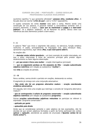 CURSOS ON-LINE – PORTUGUÊS – CURSO REGULAR
                 PROFESSORA CLAUDIA KOZLOWSKI

(juntinho) significa “o que apresenta afinidade” (pessoas afins, vocábulos afins). A
locução deve ser escrita “a fim de que”, com o “a fim” separadinho.
O sujeito composto do verbo manter está após o verbo. Mesmo sendo uma
construção de voz passiva, é possível realizar a concordância somente com o
primeiro elemento: a ordem – “para que se mantivesse a ordem e o bem-estar
públicos”. Já o adjetivo “públicos”, ao se flexionar no plural, deixou clara sua
referência aos dois elementos (ordem e bem-estar).




9–C
A palavra “Mas” que inicia o segmento não possui, na estrutura, função sintática
nenhuma. É usado, principalmente na linguagem oral, para introduzir falas,
apresentar argumentos, ligar idéias (Mas, o que você queria saber?).
As orações são:
1 – desculpe minha infinita ignorância – um bom exemplo de oração intercalada, em
que o autor interrompe a linha de raciocínio principal para prestar algum
esclarecimento ou fazer alguma observação.
2 – por que enviar à forca uma mulher – oração interrogativa (principal)
3 – que no julgamento perdoou ao frio assassino do filho – oração subordinada
adjetiva restritiva (em relação ao substantivo “mulher”).
São três as orações do período.


10 – B
Para a análise, vamos dividir o período em orações, destacando os verbos.
O segmento já começa com uma conjunção adversativa:
- Mas ainda não há um programa alternativo maduro – oração coordenada
sindética adversativa
Em seguida, tem início uma oração que restringe o conceito de “programa alternativo
maduro”:
- que se contraponha à euforia do programa conservador – oração subordinada
adjetiva restritiva (em relação ao substantivo programa)
Outras orações subordinadas adjetivas reduzidas de particípio se referem à
expressão “programa conservador”:
- aplicado por gente
- aplaudido pela direita
Ainda que se considerasse somente o valor adjetivo de tais expressões, não há
dúvidas de que seriam adjetivos formados a partir da forma participial dos verbos
aplicar e aplaudir, atendendo ao pedido do enunciado (“Quantos verbos há no
trecho acima?”).



                       www.pontodosconcursos.com.br                              26
 