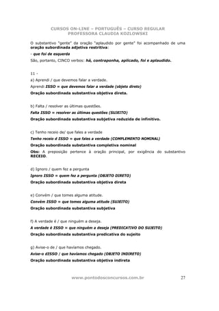 CURSOS ON-LINE – PORTUGUÊS – CURSO REGULAR
                 PROFESSORA CLAUDIA KOZLOWSKI

O substantivo “gente” da oração “aplaudido por gente” foi acompanhado de uma
oração subordinada adjetiva restritiva:
- que foi de esquerda
São, portanto, CINCO verbos: há, contraponha, aplicado, foi e aplaudido.


11 -
a) Aprendi / que devemos falar a verdade.
Aprendi ISSO = que devemos falar a verdade (objeto direto)
Oração subordinada substantiva objetiva direta.


b) Falta / resolver as últimas questões.
Falta ISSO = resolver as últimas questões (SUJEITO)
Oração subordinada substantiva subjetiva reduzida de infinitivo.


c) Tenho receio de/ que fales a verdade
Tenho receio d ISSO = que fales a verdade (COMPLEMENTO NOMINAL)
Oração subordinada substantiva completiva nominal
Obs: A preposição pertence à oração principal, por exigência do substantivo
RECEIO.


d) Ignoro / quem fez a pergunta
Ignoro ISSO = quem fez a pergunta (OBJETO DIRETO)
Oração subordinada substantiva objetiva direta


e) Convém / que tomes alguma atitude.
Convém ISSO = que tomes alguma atitude (SUJEITO)
Oração subordinada substantiva subjetiva


f) A verdade é / que ninguém a deseja.
A verdade é ISSO = que ninguém a deseja (PREDICATIVO DO SUJEITO)
Oração subordinada substantiva predicativa do sujeito


g) Avise-o de / que havíamos chegado.
Avise-o dISSO / que havíamos chegado (OBJETO INDIRETO)
Oração subordinada substantiva objetiva indireta



                        www.pontodosconcursos.com.br                       27
 