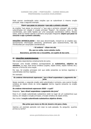 CURSOS ON-LINE – PORTUGUÊS – CURSO REGULAR
                 PROFESSORA CLAUDIA KOZLOWSKI



Pode ocorrer coordenação entre orações que se subordinam à mesma oração
principal. Veja o seguinte exemplo:
           Espero que passe no concurso e que seja o primeiro colocado.
As orações “que passe no concurso” e “que seja o primeiro colocado” são orações
subordinadas em relação à oração principal “Espero”. No entanto, entre si, são
coordenadas, pois estão ligadas por uma conjunção coordenativa aditiva. Nesses
casos, pode-se manter apenas a primeira conjunção integrante (Espero que passe no
concurso e seja o primeiro colocado).


ORAÇÕES INTERCALADAS – Sob essa denominação, incluem-se as orações que,
apresentando informações adicionais, geralmente para esclarecimento, não são
introduzidas por conjunções coordenativas.
                           - Vá embora! – disse-me ela.
                      Ele, que eu saiba, nunca estudou muito.
         Boaventura, permita-me o trocadilho, era sujeito de boa sorte.


II - ORAÇÕES SUBORDINADAS
São orações dependentes sintaticamente de outra.
Exercem uma função sintática correspondente ao substantivo, adjetivo ou
advérbio, ou seja, esse termo sintático (sujeito, objeto direto, objeto indireto etc.)
assume a forma de uma oração.
Por isso, há orações principais (em que estão presentes os termos regentes) e
subordinadas (termos regidos).
Por exemplo:
 Os credores internacionais esperavam / que o Brasil suspendesse o pagamento dos
                                      juros.
Nesse exemplo, a segunda oração está subordinada à primeira, pois exerce função
sintática de objeto direto do verbo esperar (termo regente presente na oração
principal):
Os credores internacionais esperavam ISSO - o quê?
Resposta: “que o Brasil suspendesse o pagamento dos juros”
Essa é um oração subordinada substantiva (está no lugar de um substantivo) que
exerce, em relação à oração principal, a função sintática de objeto direto.
Seu nome é oração subordinada substantiva objetiva direta.


             Meu primo que mora no Rio de Janeiro virá para a festa.
Usamos um exemplo parecido com esse na aula passada. Eu pergunto: quantos
primos eu tenho?



                      www.pontodosconcursos.com.br                                  3
 