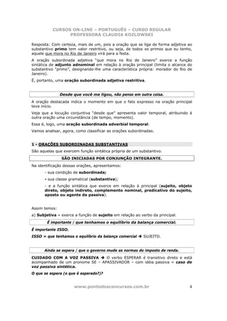 CURSOS ON-LINE – PORTUGUÊS – CURSO REGULAR
                 PROFESSORA CLAUDIA KOZLOWSKI

Resposta: Com certeza, mais de um, pois a oração que se liga de forma adjetiva ao
substantivo primo tem valor restritivo, ou seja, de todos os primos que eu tenho,
aquele que mora no Rio de Janeiro virá para a festa.
A oração subordinada adjetiva “que mora no Rio de Janeiro” exerce a função
sintática de adjunto adnominal em relação à oração principal (limita o alcance do
substantivo “primo”, designando-lhe uma característica própria: morador do Rio de
Janeiro).
É, portanto, uma oração subordinada adjetiva restritiva.


               Desde que você me ligou, não penso em outra coisa.
A oração destacada indica o momento em que o fato expresso na oração principal
teve início.
Veja que a locução conjuntiva “desde que” apresenta valor temporal, atribuindo à
outra oração uma circunstância (de tempo, momento).
Essa é, logo, uma oração subordinada adverbial temporal.
Vamos analisar, agora, como classificar as orações subordinadas.


1 - ORAÇÕES SUBORDINADAS SUBSTANTIVAS
São aquelas que exercem função sintática própria de um substantivo.
               SÃO INICIADAS POR CONJUNÇÃO INTEGRANTE.
Na identificação dessas orações, apresentamos:
      - sua condição de subordinada;
      - sua classe gramatical (substantiva);
      - e a função sintática que exerce em relação à principal (sujeito, objeto
      direto, objeto indireto, complemento nominal, predicativo do sujeito,
      aposto ou agente da passiva).


Assim temos:
a) Subjetiva – exerce a função de sujeito em relação ao verbo da principal.
        É importante / que tenhamos o equilíbrio da balança comercial.
É importante ISSO.
ISSO = que tenhamos o equilíbrio da balança comercial     SUJEITO.


      Ainda se espera / que o governo mude as normas do imposto de renda.
CUIDADO COM A VOZ PASSIVA        O verbo ESPERAR é transitivo direto e está
acompanhado de um pronome SE – APASSIVADOR – com idéia passiva = caso de
voz passiva sintética.
O que se espera (o que é esperado?)?


                      www.pontodosconcursos.com.br                             4
 