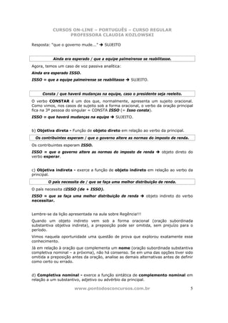 CURSOS ON-LINE – PORTUGUÊS – CURSO REGULAR
                 PROFESSORA CLAUDIA KOZLOWSKI

Resposta: “que o governo mude...”     SUJEITO


           Ainda era esperado / que a equipe palmeirense se reabilitasse.
Agora, temos um caso de voz passiva analítica:
Ainda era esperado ISSO.
ISSO = que a equipe palmeirense se reabilitasse     SUJEITO.


     Consta / que haverá mudanças na equipe, caso o presidente seja reeleito.
O verbo CONSTAR é um dos que, normalmente, apresenta um sujeito oracional.
Como vimos, nos casos de sujeito sob a forma oracional, o verbo da oração principal
fica na 3ª pessoa do singular = CONSTA ISSO (= Isso consta).
ISSO = que haverá mudanças na equipe        SUJEITO.


b) Objetiva direta - Função de objeto direto em relação ao verbo da principal.
  Os contribuintes esperam / que o governo altere as normas do imposto de renda.
Os contribuintes esperam ISSO.
ISSO = que o governo altere as normas do imposto de renda           objeto direto do
verbo esperar.


c) Objetiva indireta - exerce a função de objeto indireto em relação ao verbo da
principal.
        O país necessita de / que se faça uma melhor distribuição de renda.
O país necessita dISSO (de + ISSO).
ISSO = que se faça uma melhor distribuição de renda         objeto indireto do verbo
necessitar.


Lembre-se da lição apresentada na aula sobre Regência!!!
Quando um objeto indireto vem sob a forma oracional (oração subordinada
substantiva objetiva indireta), a preposição pode ser omitida, sem prejuízo para o
período.
Vimos naquela oportunidade uma questão de prova que explorou exatamente esse
conhecimento.
Já em relação à oração que complementa um nome (oração subordinada substantiva
completiva nominal – a próxima), não há consenso. Se em uma das opções tiver sido
omitida a preposição antes da oração, analise as demais alternativas antes de definir
como certo ou errado.


d) Completiva nominal - exerce a função sintática de complemento nominal em
relação a um substantivo, adjetivo ou advérbio da principal.

                      www.pontodosconcursos.com.br                                 5
 
