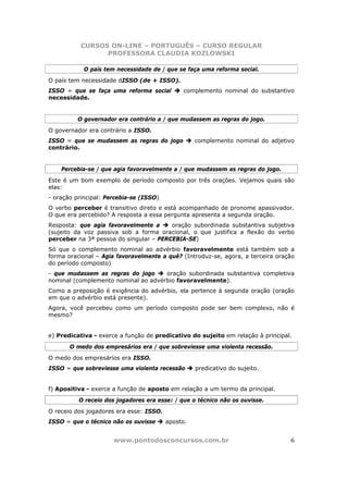 CURSOS ON-LINE – PORTUGUÊS – CURSO REGULAR
                 PROFESSORA CLAUDIA KOZLOWSKI

            O país tem necessidade de / que se faça uma reforma social.
O país tem necessidade dISSO (de + ISSO).
ISSO = que se faça uma reforma social         complemento nominal do substantivo
necessidade.


          O governador era contrário a / que mudassem as regras do jogo.
O governador era contrário a ISSO.
ISSO = que se mudassem as regras do jogo           complemento nominal do adjetivo
contrário.


    Percebia-se / que agia favoravelmente a / que mudassem as regras do jogo.
Este é um bom exemplo de período composto por três orações. Vejamos quais são
elas:
- oração principal: Percebia-se (ISSO)
O verbo perceber é transitivo direto e está acompanhado de pronome apassivador.
O que era percebido? A resposta a essa pergunta apresenta a segunda oração.
Resposta: que agia favoravelmente a     oração subordinada substantiva subjetiva
(sujeito da voz passiva sob a forma oracional, o que justifica a flexão do verbo
perceber na 3ª pessoa do singular – PERCEBIA-SE)
Só que o complemento nominal ao advérbio favoravelmente está também sob a
forma oracional – Agia favoravelmente a quê? (Introduz-se, agora, a terceira oração
do período composto)
- que mudassem as regras do jogo     oração subordinada substantiva completiva
nominal (complemento nominal ao advérbio favoravelmente).
Como a preposição é exigência do advérbio, ela pertence à segunda oração (oração
em que o advérbio está presente).
Agora, você percebeu como um período composto pode ser bem complexo, não é
mesmo?


e) Predicativa - exerce a função de predicativo do sujeito em relação à principal.
       O medo dos empresários era / que sobreviesse uma violenta recessão.
O medo dos empresários era ISSO.
ISSO = que sobreviesse uma violenta recessão       predicativo do sujeito.


f) Apositiva - exerce a função de aposto em relação a um termo da principal.
          O receio dos jogadores era esse: / que o técnico não os ouvisse.
O receio dos jogadores era esse: ISSO.
ISSO = que o técnico não os ouvisse      aposto.


                      www.pontodosconcursos.com.br                               6
 