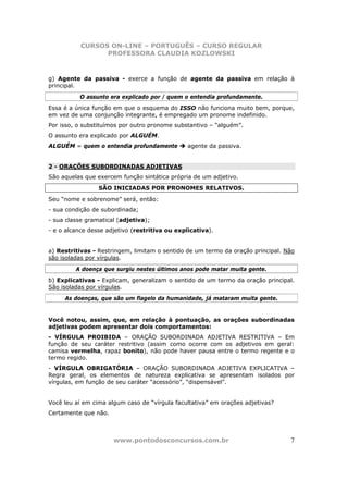 CURSOS ON-LINE – PORTUGUÊS – CURSO REGULAR
                 PROFESSORA CLAUDIA KOZLOWSKI



g) Agente da passiva - exerce a função de agente da passiva em relação à
principal.
          O assunto era explicado por / quem o entendia profundamente.
Essa é a única função em que o esquema do ISSO não funciona muito bem, porque,
em vez de uma conjunção integrante, é empregado um pronome indefinido.
Por isso, o substituímos por outro pronome substantivo – “alguém”.
O assunto era explicado por ALGUÉM.
ALGUÉM = quem o entendia profundamente          agente da passiva.


2 - ORAÇÕES SUBORDINADAS ADJETIVAS
São aquelas que exercem função sintática própria de um adjetivo.
                 SÃO INICIADAS POR PRONOMES RELATIVOS.
Seu “nome e sobrenome” será, então:
- sua condição de subordinada;
- sua classe gramatical (adjetiva);
- e o alcance desse adjetivo (restritiva ou explicativa).


a) Restritivas - Restringem, limitam o sentido de um termo da oração principal. Não
são isoladas por vírgulas.
         A doença que surgiu nestes últimos anos pode matar muita gente.
b) Explicativas - Explicam, generalizam o sentido de um termo da oração principal.
São isoladas por vírgulas.
     As doenças, que são um flagelo da humanidade, já mataram muita gente.


Você notou, assim, que, em relação à pontuação, as orações subordinadas
adjetivas podem apresentar dois comportamentos:
- VÍRGULA PROIBIDA – ORAÇÃO SUBORDINADA ADJETIVA RESTRITIVA – Em
função de seu caráter restritivo (assim como ocorre com os adjetivos em geral:
camisa vermelha, rapaz bonito), não pode haver pausa entre o termo regente e o
termo regido.
- VÍRGULA OBRIGATÓRIA – ORAÇÃO SUBORDINADA ADJETIVA EXPLICATIVA –
Regra geral, os elementos de natureza explicativa se apresentam isolados por
vírgulas, em função de seu caráter “acessório”, “dispensável”.


Você leu aí em cima algum caso de “vírgula facultativa” em orações adjetivas?
Certamente que não.



                      www.pontodosconcursos.com.br                               7
 
