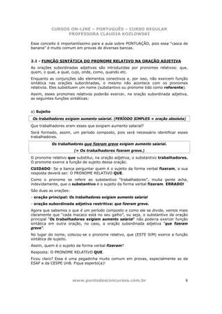 CURSOS ON-LINE – PORTUGUÊS – CURSO REGULAR
                   PROFESSORA CLAUDIA KOZLOWSKI

Esse conceito é importantíssimo para a aula sobre PONTUAÇÃO, pois essa “casca de
banana” é muito comum em provas de diversas bancas.


2.1 - FUNÇÃO SINTÁTICA DO PRONOME RELATIVO NA ORAÇÃO ADJETIVA
As orações subordinadas adjetivas são introduzidas por pronomes relativos: que,
quem, o qual, a qual, cujo, onde, como, quando etc.
Enquanto as conjunções são elementos conectivos e, por isso, não exercem função
sintática nas orações subordinadas, o mesmo não acontece com os pronomes
relativos. Eles substituem um nome (substantivo ou pronome tido como referente).
Assim, esses pronomes relativos poderão exercer, na oração subordinada adjetiva,
as seguintes funções sintáticas:


a) Sujeito
 Os trabalhadores exigiam aumento salarial. (PERÍODO SIMPLES = oração absoluta)
Que trabalhadores eram esses que exigiam aumento salarial?
Será formado, assim, um período composto, pois será necessário identificar esses
trabalhadores.
             Os trabalhadores que fizeram greve exigiam aumento salarial.
                        (= Os trabalhadores fizeram greve.)
O pronome relativo que substitui, na oração adjetiva, o substantivo trabalhadores.
O pronome exerce a função de sujeito dessa oração.
CUIDADO: Se a banca perguntar quem é o sujeito da forma verbal fizeram, a sua
resposta deverá ser: O PRONOME RELATIVO QUE.
Como o pronome se refere ao substantivo “trabalhadores”, muita gente acha,
indevidamente, que o substantivo é o sujeito da forma verbal fizeram. ERRADO!
São duas as orações:
- oração principal: Os trabalhadores exigiam aumento salarial
- oração subordinada adjetiva restritiva: que fizeram greve.
Agora que sabemos o que é um período composto e como ele se divide, vemos mais
claramente que “cada macaco está no seu galho”, ou seja, o substantivo da oração
principal “Os trabalhadores exigiam aumento salarial” não poderia exercer função
sintática em outra oração, no caso, a oração subordinada adjetiva “que fizeram
greve”.
No lugar do nome, colocou-se o pronome relativo, que (ESTE SIM) exerce a função
sintática de sujeito.
Assim, quem é o sujeito da forma verbal fizeram?
Resposta: O PRONOME RELATIVO QUE.
Ficou claro? Essa é uma pegadinha muito comum em provas, especialmente as da
ESAF e da CESPE UnB. Fique esperto(a)!



                       www.pontodosconcursos.com.br                             8
 