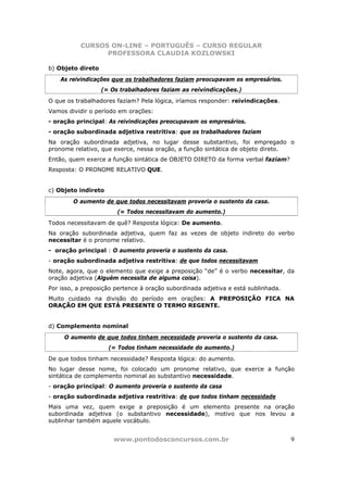 CURSOS ON-LINE – PORTUGUÊS – CURSO REGULAR
                 PROFESSORA CLAUDIA KOZLOWSKI

b) Objeto direto
    As reivindicações que os trabalhadores faziam preocupavam os empresários.
                   (= Os trabalhadores faziam as reivindicações.)
O que os trabalhadores faziam? Pela lógica, iríamos responder: reivindicações.
Vamos dividir o período em orações:
- oração principal: As reivindicações preocupavam os empresários.
- oração subordinada adjetiva restritiva: que os trabalhadores faziam
Na oração subordinada adjetiva, no lugar desse substantivo, foi empregado o
pronome relativo, que exerce, nessa oração, a função sintática de objeto direto.
Então, quem exerce a função sintática de OBJETO DIRETO da forma verbal faziam?
Resposta: O PRONOME RELATIVO QUE.


c) Objeto indireto
        O aumento de que todos necessitavam proveria o sustento da casa.
                        (= Todos necessitavam do aumento.)
Todos necessitavam de quê? Resposta lógica: De aumento.
Na oração subordinada adjetiva, quem faz as vezes de objeto indireto do verbo
necessitar é o pronome relativo.
- oração principal : O aumento proveria o sustento da casa.
- oração subordinada adjetiva restritiva: de que todos necessitavam
Note, agora, que o elemento que exige a preposição “de” é o verbo necessitar, da
oração adjetiva (Alguém necessita de alguma coisa).
Por isso, a preposição pertence à oração subordinada adjetiva e está sublinhada.
Muito cuidado na divisão do período em orações: A PREPOSIÇÃO FICA NA
ORAÇÃO EM QUE ESTÁ PRESENTE O TERMO REGENTE.


d) Complemento nominal
     O aumento de que todos tinham necessidade proveria o sustento da casa.
                     (= Todos tinham necessidade do aumento.)
De que todos tinham necessidade? Resposta lógica: do aumento.
No lugar desse nome, foi colocado um pronome relativo, que exerce a função
sintática de complemento nominal ao substantivo necessidade.
- oração principal: O aumento proveria o sustento da casa
- oração subordinada adjetiva restritiva: de que todos tinham necessidade
Mais uma vez, quem exige a preposição é um elemento presente na oração
subordinada adjetiva (o substantivo necessidade), motivo que nos levou a
sublinhar também aquele vocábulo.


                       www.pontodosconcursos.com.br                                9
 