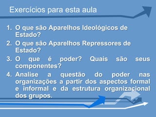 Exercícios para esta aula

1. O que são Aparelhos Ideológicos de
   Estado?
2. O que são Aparelhos Repressores de
   Estado?
3. O que é poder? Quais são seus
   componentes?
4. Analise a questão do poder nas
   organizações a partir dos aspectos formal
   e informal e da estrutura organizacional
   dos grupos.
 