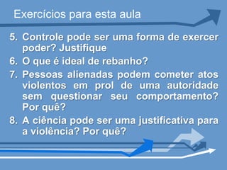Exercícios para esta aula
5. Controle pode ser uma forma de exercer
   poder? Justifique
6. O que é ideal de rebanho?
7. Pessoas alienadas podem cometer atos
   violentos em prol de uma autoridade
   sem questionar seu comportamento?
   Por quê?
8. A ciência pode ser uma justificativa para
   a violência? Por quê?
 