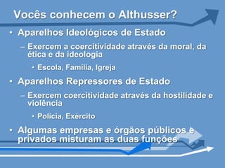 Vocês conhecem o Althusser?
• Aparelhos Ideológicos de Estado
  – Exercem a coercitividade através da moral, da
    ética e da ideologia
    • Escola, Família, Igreja
• Aparelhos Repressores de Estado
  – Exercem coercitividade através da hostilidade e
    violência
    • Polícia, Exército
• Algumas empresas e órgãos públicos e
  privados misturam as duas funções
 