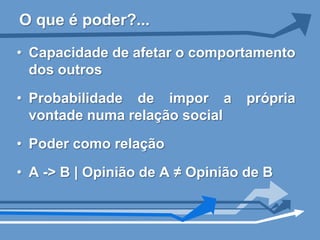 O que é poder?...

• Capacidade de afetar o comportamento
  dos outros
• Probabilidade de impor a        própria
  vontade numa relação social
• Poder como relação

• A -> B | Opinião de A ≠ Opinião de B
 