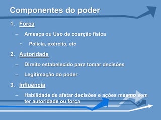 Componentes do poder
1. Força
 –       Ameaça ou Uso de coerção física
     •    Polícia, exército, etc

2. Autoridade
 –       Direito estabelecido para tomar decisões
 –       Legitimação do poder

3. Influência
 –       Habilidade de afetar decisões e ações mesmo sem
         ter autoridade ou força
 