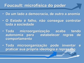Foucault: microfísica do poder
• De um lado a democracia, de outro a anomia
• O Estado é falho, não consegue controlar
  toda a sociedade
• Toda   microorganização    acaba   tendo
  autonomia para    estabelecer regras de
  comportamento
• Toda microorganização pode inventar e
  praticar sua própria ideologia e repressão
 