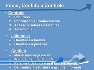 Poder, Conflito e Controle
• Controle
  1.   Recursos
  2.   Informação e Conhecimento
  3.   Acesso a setores diferentes
  4.   Tecnologia
• Liderança
  –    Orientada a tarefas
  –    Orientada a pessoas

• Conflito
  –    Marx> mudança social
  –    Weber> disputa de poder
  –    Parsons> desvios e mal funcionamento
  –    Dahrendorf> estrutura e grupos informais
 