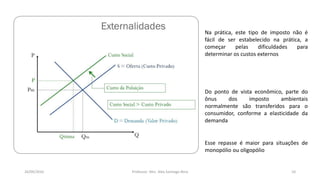05/11/2016 Professor: Msc. Alex Santiago Nina 10
Na prática, este tipo de imposto não é
fácil de ser estabelecido na prática, a
começar pelas dificuldades para
determinar os custos externos
Do ponto de vista econômico, parte do
ônus dos imposto ambientais
normalmente são transferidos para o
consumidor, conforme a elasticidade da
demanda
Esse repasse é maior para situações de
monopólio ou oligopólio
 