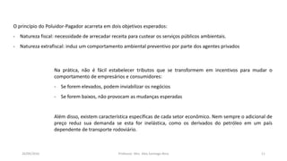 05/11/2016 Professor: Msc. Alex Santiago Nina 11
O princípio do Poluidor-Pagador acarreta em dois objetivos esperados:
- Natureza fiscal: necessidade de arrecadar receita para custear os serviços públicos ambientais.
- Natureza extrafiscal: induz um comportamento ambiental preventivo por parte dos agentes privados
Na prática, não é fácil estabelecer tributos que se transformem em incentivos para mudar o
comportamento de empresários e consumidores:
- Se forem elevados, podem inviabilizar os negócios
- Se forem baixos, não provocam as mudanças esperadas
Além disso, existem característica específicas de cada setor econômico. Nem sempre o adicional de
preço reduz sua demanda se esta for inelástica, como os derivados do petróleo em um país
dependente de transporte rodoviário.
 
