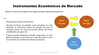 Ex:
- Permissão de emissões transferíveis
- Mercado de títulos de poluição: novos poluidores só serão
admitidos se comprarem títulos de poluição de quem já
conseguiu reduzir seu nível de emissão (abaixo dos limites
estabelecidos pelo governo)
- O governo pode estabelecer reduções progressivas no nível
geral de poluição, o que aumenta o valor dos títulos e torna
mais atrativas as iniciativas de redução da poluição.
05/11/2016 Professor: Msc. Alex Santiago Nina 12
Realizam mediante transações entre agentes privado regulados pelo governo
Instrumentos Econômicos de Mercado
Setor
Público
Setor
Privado
Setor
Privado
 