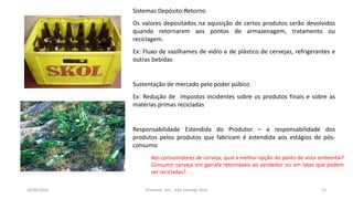 Sistemas Depósito-Retorno
Os valores depositados na aquisição de certos produtos serão devolvidos
quando retornarem aos pontos de armazenagem, tratamento ou
reciclagem.
Ex: Fluxo de vasilhames de vidro e de plástico de cervejas, refrigerantes e
outras bebidas
Sustentação de mercado pelo poder púbico
Ex: Redução de impostos incidentes sobre os produtos finais e sobre as
matérias primas recicladas
Responsabilidade Estendida do Produtor – a responsabilidade dos
produtos pelos produtos que fabricam é estendida aos estágios de pós-
consumo
05/11/2016 Professor: Msc. Alex Santiago Nina 13
Aos consumidores de cerveja, qual a melhor opção do ponto de vista ambiental?
Consumir cerveja em garrafa retornáveis ao vendedor ou em latas que podem
ser recicladas?
 