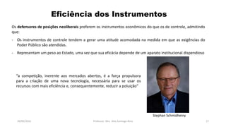 05/11/2016 Professor: Msc. Alex Santiago Nina 17
Os defensores de posições neoliberais preferem os instrumentos econômicos do que os de controle, admitindo
que:
- Os instrumentos de controle tendem a gerar uma atitude acomodada na medida em que as exigências do
Poder Público são atendidas.
- Representam um peso ao Estado, uma vez que sua eficácia depende de um aparato institucional dispendioso
Eficiência dos Instrumentos
Stephan Schmidheiny
“a competição, inerente aos mercados abertos, é a força propulsora
para a criação de uma nova tecnologia, necessária para se usar os
recursos com mais eficiência e, consequentemente, reduzir a poluição”
 