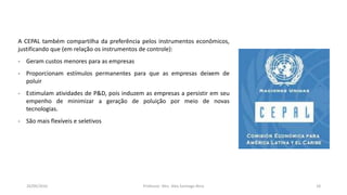 05/11/2016 Professor: Msc. Alex Santiago Nina 18
A CEPAL também compartilha da preferência pelos instrumentos econômicos,
justificando que (em relação os instrumentos de controle):
- Geram custos menores para as empresas
- Proporcionam estímulos permanentes para que as empresas deixem de
poluir
- Estimulam atividades de P&D, pois induzem as empresas a persistir em seu
empenho de minimizar a geração de poluição por meio de novas
tecnologias.
- São mais flexíveis e seletivos
 