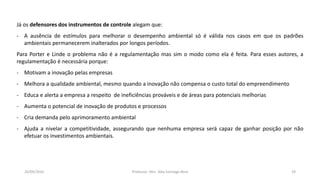 05/11/2016 Professor: Msc. Alex Santiago Nina 19
Já os defensores dos instrumentos de controle alegam que:
- A ausência de estímulos para melhorar o desempenho ambiental só é válida nos casos em que os padrões
ambientais permanecerem inalterados por longos períodos.
Para Porter e Linde o problema não é a regulamentação mas sim o modo como ela é feita. Para esses autores, a
regulamentação é necessária porque:
- Motivam a inovação pelas empresas
- Melhora a qualidade ambiental, mesmo quando a inovação não compensa o custo total do empreendimento
- Educa e alerta a empresa a respeito de ineficiências prováveis e de áreas para potenciais melhorias
- Aumenta o potencial de inovação de produtos e processos
- Cria demanda pelo aprimoramento ambiental
- Ajuda a nivelar a competitividade, assegurando que nenhuma empresa será capaz de ganhar posição por não
efetuar os investimentos ambientais.
 
