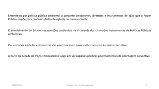 05/11/2016 Professor: Msc. Alex Santiago Nina 2
Entende-se por política pública ambiental o conjunto de objetivos, diretrizes e instrumentos de ação que o Poder
Público dispõe para produzir efeitos desejáveis no meio ambiente.
O envolvimento do Estado nas questões ambientais se dá através dos chamados instrumentos de Políticas Públicas
Ambientais
Por um longo período, as iniciativas dos governos eram quase exclusivamente de caráter corretivo
A partir da década de 1970, começaram a surgir em vários países políticas governamentais de abordagem preventiva
 