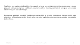 05/11/2016 Professor: Msc. Alex Santiago Nina 20
Para Porter, uma regulamentação pública rigorosa pode se tornar uma vantagem competitiva para empresa e para o
país, pois estimula as empresas a adotarem posturas inovadores ofensivas, contribuindo para gerar um mercado
internacional para as suas tecnologias.
As empresas adquirem vantagens competitivas internacionais se os seus compradores internos formais mais
exigentes e sofisticados que os dos demais países e se estas exigências se tornarem percursoras das necessidades
destes últimos.
 