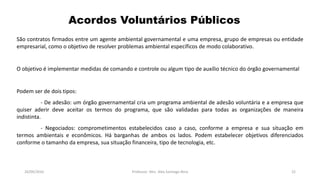 05/11/2016 Professor: Msc. Alex Santiago Nina 22
Acordos Voluntários Públicos
São contratos firmados entre um agente ambiental governamental e uma empresa, grupo de empresas ou entidade
empresarial, como o objetivo de resolver problemas ambiental específicos de modo colaborativo.
O objetivo é implementar medidas de comando e controle ou algum tipo de auxílio técnico do órgão governamental
Podem ser de dois tipos:
- De adesão: um órgão governamental cria um programa ambiental de adesão voluntária e a empresa que
quiser aderir deve aceitar os termos do programa, que são validadas para todas as organizações de maneira
indistinta.
- Negociados: comprometimentos estabelecidos caso a caso, conforme a empresa e sua situação em
termos ambientais e econômicos. Há barganhas de ambos os lados. Podem estabelecer objetivos diferenciados
conforme o tamanho da empresa, sua situação financeira, tipo de tecnologia, etc.
 