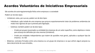 05/11/2016 Professor: Msc. Alex Santiago Nina 23
Acordos Voluntários de Iniciativas Empresariais
São acordos de autorregulamentação feitos entre empresas e a sociedade
Podem ser de dois tipos:
- Unilaterais: estes, por sua vez, podem ser de dois tipos:
- Individuais: ação isolada de uma empresa que procura espontaneamente tratar de problemas ambientais de
modo mais rigoroso do que o previsto pela legislação.
- Coletivas: também podem ser de dois tipos:
- Criado por grupos (associação ou entidade) de empresas de um setor específico, como objetivos e meios
para alcança-los definidos por elas mesmas (Unilateral).
- Criado por entidades independentes que tratem de questões mais gerais, aplicadas a qualquer tipo de
empresa. Ex: ISO
- Bilaterias: contratos firmados entre uma empresa ou um grupo de empresas e os que sofrem algum prejuízo ou
dano decorrente de suas emissões,
 