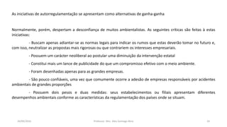 05/11/2016 Professor: Msc. Alex Santiago Nina 24
As iniciativas de autorregulamentação se apresentam como alternativas de ganha-ganha
Normalmente, porém, despertam a desconfiança de muitos ambientalistas. As seguintes críticas são feitas à estas
iniciativas:
- Buscam apenas adiantar-se as normas legais para indicar os rumos que estas deverão tomar no futuro e,
com isso, neutralizar as propostas mais rigorosas ou que contrariem os interesses empresariais.
- Possuem um carácter neoliberal ao postular uma diminuição da intervenção estatal
- Constitui mais um lance de publicidade do que um compromisso efetivo com o meio ambiente.
- Foram desenhadas apenas para as grandes empresas.
- São pouco confiáveis, uma vez que comumente ocorre a adesão de empresas responsáveis por acidentes
ambientais de grandes proporções
- Possuem dois pesos e duas medidas: seus estabelecimentos ou filiais apresentam diferentes
desempenhos ambientais conforme as características da regulamentação dos países onde se situam.
 