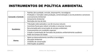 05/11/2016 Professor: Msc. Alex Santiago Nina 3
INSTRUMENTOS DE POLÍTICA AMBIENTAL
Comando e Controle
- Padrões (de qualidade, emissão, desempenho, tecnológicos
- Proibições e restrições sobre produção, comercialização e uso de produtos e processos
- Licenciamento Ambiental
- Zoneamento Ambiental
- Restrições do Uso do Solo
Econômico
- Tributação sobre poluição e uso de recursos naturais
- Incentivos fiscais para reduzir emissões e conservar recursos
- Renumeração pela conservação de serviços ambientais
- Financiamentos em condições especiais
- Criação e Sustentação de mercados de produtos ambientalmente saudáveis
- Poder de Compra do Estado
Outros
- Apoio ao desenvolvimento científico e tecnológico
- Educação Ambiental
- Unidades de conservação
- Informações ao público
 