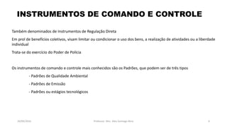 05/11/2016 Professor: Msc. Alex Santiago Nina 4
Também denominados de Instrumentos de Regulação Direta
Em prol de benefícios coletivos, visam limitar ou condicionar o uso dos bens, a realização de atividades ou a liberdade
individual
Trata-se do exercício do Poder de Polícia
Os instrumentos de comando e controle mais conhecidos são os Padrões, que podem ser de três tipos
- Padrões de Qualidade Ambiental
- Padrões de Emissão
- Padrões ou estágios tecnológicos
INSTRUMENTOS DE COMANDO E CONTROLE
 