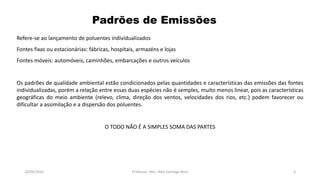 05/11/2016 Professor: Msc. Alex Santiago Nina 6
Refere-se ao lançamento de poluentes individualizados
Fontes fixas ou estacionárias: fábricas, hospitais, armazéns e lojas
Fontes móveis: automóveis, caminhões, embarcações e outros veículos
Os padrões de qualidade ambiental estão condicionados pelas quantidades e características das emissões das fontes
individualizadas, porém a relação entre essas duas espécies não é semples, muito menos linear, pois as características
geográficas do meio ambiente (relevo, clima, direção dos ventos, velocidades dos rios, etc.) podem favorecer ou
dificultar a assimilação e a dispersão dos poluentes.
O TODO NÃO É A SIMPLES SOMA DAS PARTES
Padrões de Emissões
 