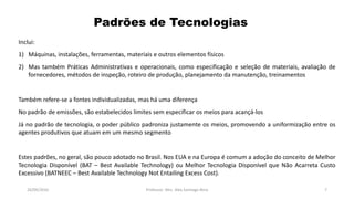 05/11/2016 Professor: Msc. Alex Santiago Nina 7
Inclui:
1) Máquinas, instalações, ferramentas, materiais e outros elementos físicos
2) Mas também Práticas Administrativas e operacionais, como especificação e seleção de materiais, avaliação de
fornecedores, métodos de inspeção, roteiro de produção, planejamento da manutenção, treinamentos
Também refere-se a fontes individualizadas, mas há uma diferença
No padrão de emissões, são estabelecidos limites sem especificar os meios para acançá-los
Já no padrão de tecnologia, o poder público padroniza justamente os meios, promovendo a uniformização entre os
agentes produtivos que atuam em um mesmo segmento
Estes padrões, no geral, são pouco adotado no Brasil. Nos EUA e na Europa é comum a adoção do conceito de Melhor
Tecnologia Disponível (BAT – Best Available Technology) ou Melhor Tecnologia Disponível que Não Acarreta Custo
Excessivo (BATNEEC – Best Available Technology Not Entailing Excess Cost).
Padrões de Tecnologias
 