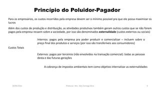 05/11/2016 Professor: Msc. Alex Santiago Nina 9
Para os empresários, os custos incorridos pela empresa devem ser o mínimo possível pra que ele possa maximizar os
lucros
Além dos custos de produção e distribuição, as atividades produtivas também geram outros custos que se não forem
pagos pela empresa recaem sobre a sociedade, por isso são denominados externalidade (custos externos ou sociais)
Princípio do Poluidor-Pagador
Custos Totais
Internos: pagos pela empresa pra poder produzir e comercializar – incluem sobre o
preço final dos produtos e serviços (por isso são transferíveis aos consumidores)
Externos: pagos por terceiros (não envolvidos na transação comercial): todas as pessoas
desta e das futuras gerações
A cobrança de impostos ambientais tem como objetivo internalizar as externalidades
 