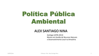 05/11/2016 Professor: Msc. Alex Santiago Nina 1
ALEX SANTIAGO NINA
Geólogo (UFPA-2013)
Mestre em Gestão de Recursos Naturais
e Desenvolvimento Local na Amazônia
Política Pública
Ambiental
 