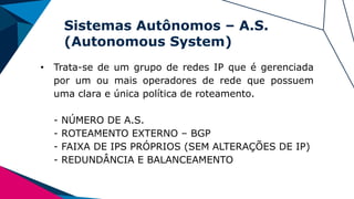 Sistemas Autônomos – A.S.
(Autonomous System)
• Trata-se de um grupo de redes IP que é gerenciada
por um ou mais operadores de rede que possuem
uma clara e única política de roteamento.
- NÚMERO DE A.S.
- ROTEAMENTO EXTERNO – BGP
- FAIXA DE IPS PRÓPRIOS (SEM ALTERAÇÕES DE IP)
- REDUNDÂNCIA E BALANCEAMENTO
 