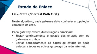 Estado de Enlace
Link-State (Shortest Path First)
Neste algoritmo, cada gateway deve conhecer a topologia
completa da rede.
Cada gateway exerce duas funções principais:
• Testar continuamente o estado dos enlaces com os
gateways vizinhos.
• Enviar periodicamente os dados de estado de seus
enlaces a todos os outros gateways da rede internet.
 