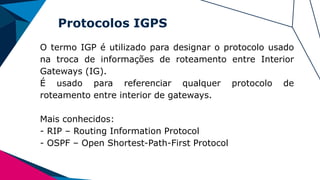 Protocolos IGPS
O termo IGP é utilizado para designar o protocolo usado
na troca de informações de roteamento entre Interior
Gateways (IG).
É usado para referenciar qualquer protocolo de
roteamento entre interior de gateways.
Mais conhecidos:
- RIP – Routing Information Protocol
- OSPF – Open Shortest-Path-First Protocol
 