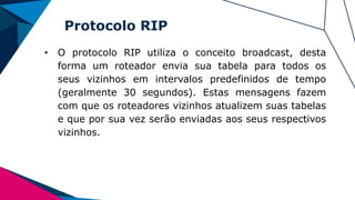 Protocolo RIP
• O protocolo RIP utiliza o conceito broadcast, desta
forma um roteador envia sua tabela para todos os
seus vizinhos em intervalos predefinidos de tempo
(geralmente 30 segundos). Estas mensagens fazem
com que os roteadores vizinhos atualizem suas tabelas
e que por sua vez serão enviadas aos seus respectivos
vizinhos.
 