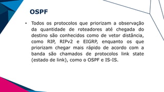 OSPF
• Todos os protocolos que priorizam a observação
da quantidade de roteadores até chegada do
destino são conhecidos como de vetor distância,
como RIP, RIPv2 e EIGRP, enquanto os que
priorizam chegar mais rápido de acordo com a
banda são chamados de protocolos link state
(estado de link), como o OSPF e IS-IS.
 