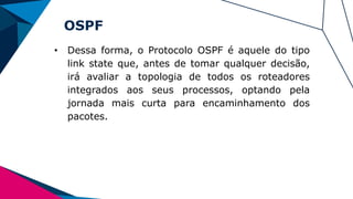 OSPF
• Dessa forma, o Protocolo OSPF é aquele do tipo
link state que, antes de tomar qualquer decisão,
irá avaliar a topologia de todos os roteadores
integrados aos seus processos, optando pela
jornada mais curta para encaminhamento dos
pacotes.
 
