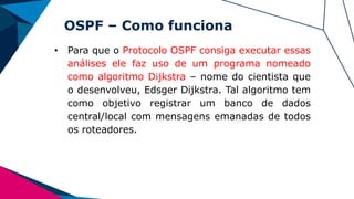 OSPF – Como funciona
• Para que o Protocolo OSPF consiga executar essas
análises ele faz uso de um programa nomeado
como algoritmo Dijkstra – nome do cientista que
o desenvolveu, Edsger Dijkstra. Tal algoritmo tem
como objetivo registrar um banco de dados
central/local com mensagens emanadas de todos
os roteadores.
 